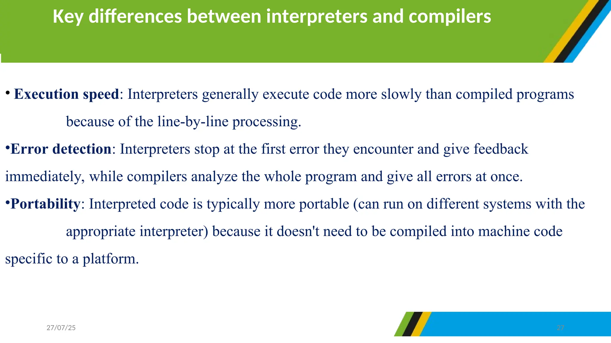 • Execution speed: Interpreters generally execute code more slowly than compiled programs
because of the line-by-line processing.
•Error detection: Interpreters stop at the first error they encounter and give feedback
immediately, while compilers analyze the whole program and give all errors at once.
•Portability: Interpreted code is typically more portable (can run on different systems with the
appropriate interpreter) because it doesn't need to be compiled into machine code
specific to a platform.
Key differences between interpreters and compilers
27/07/25 27
 
