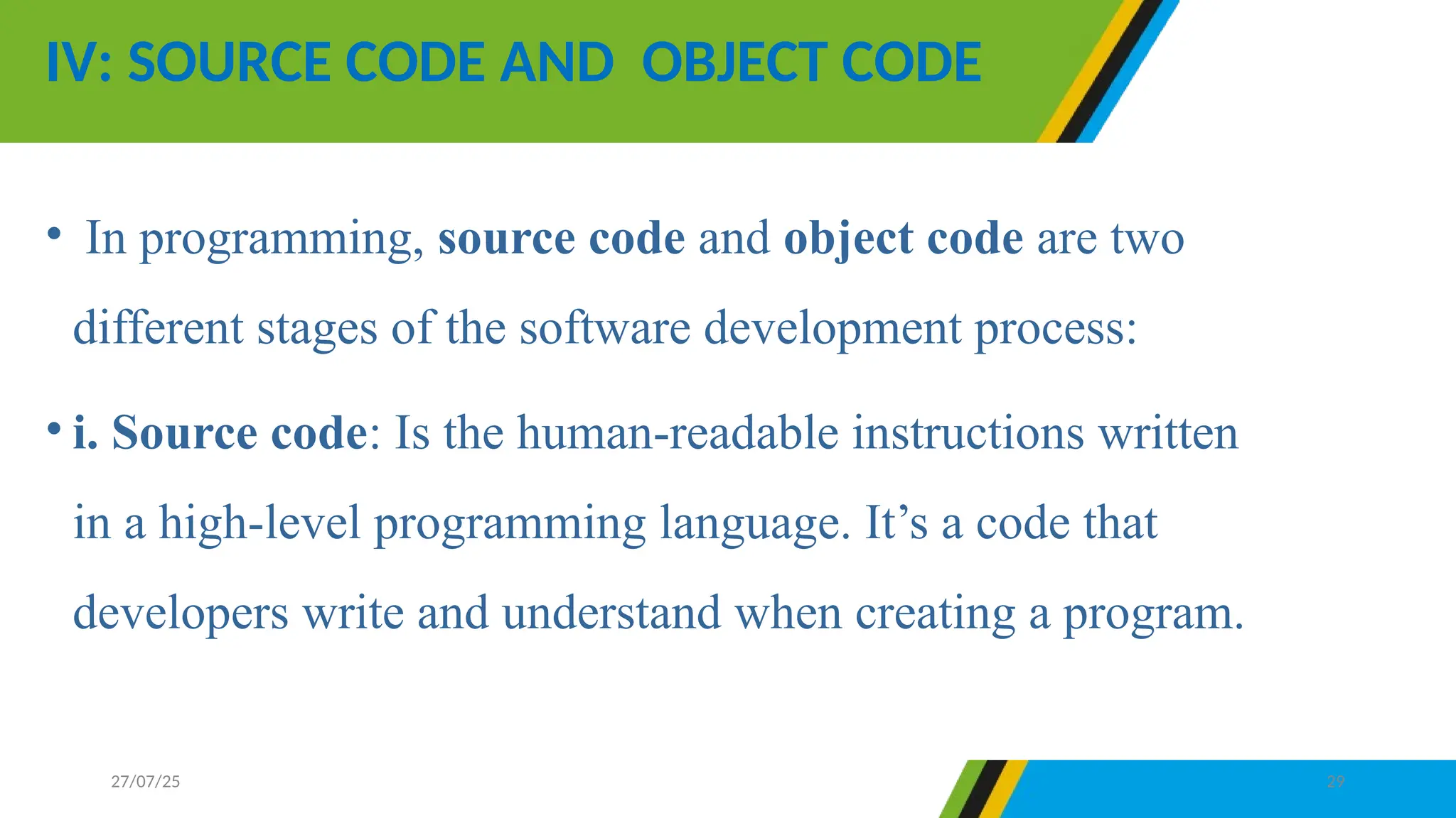 • In programming, source code and object code are two
different stages of the software development process:
• i. Source code: Is the human-readable instructions written
in a high-level programming language. It’s a code that
developers write and understand when creating a program.
IV: SOURCE CODE AND OBJECT CODE
27/07/25 29
 