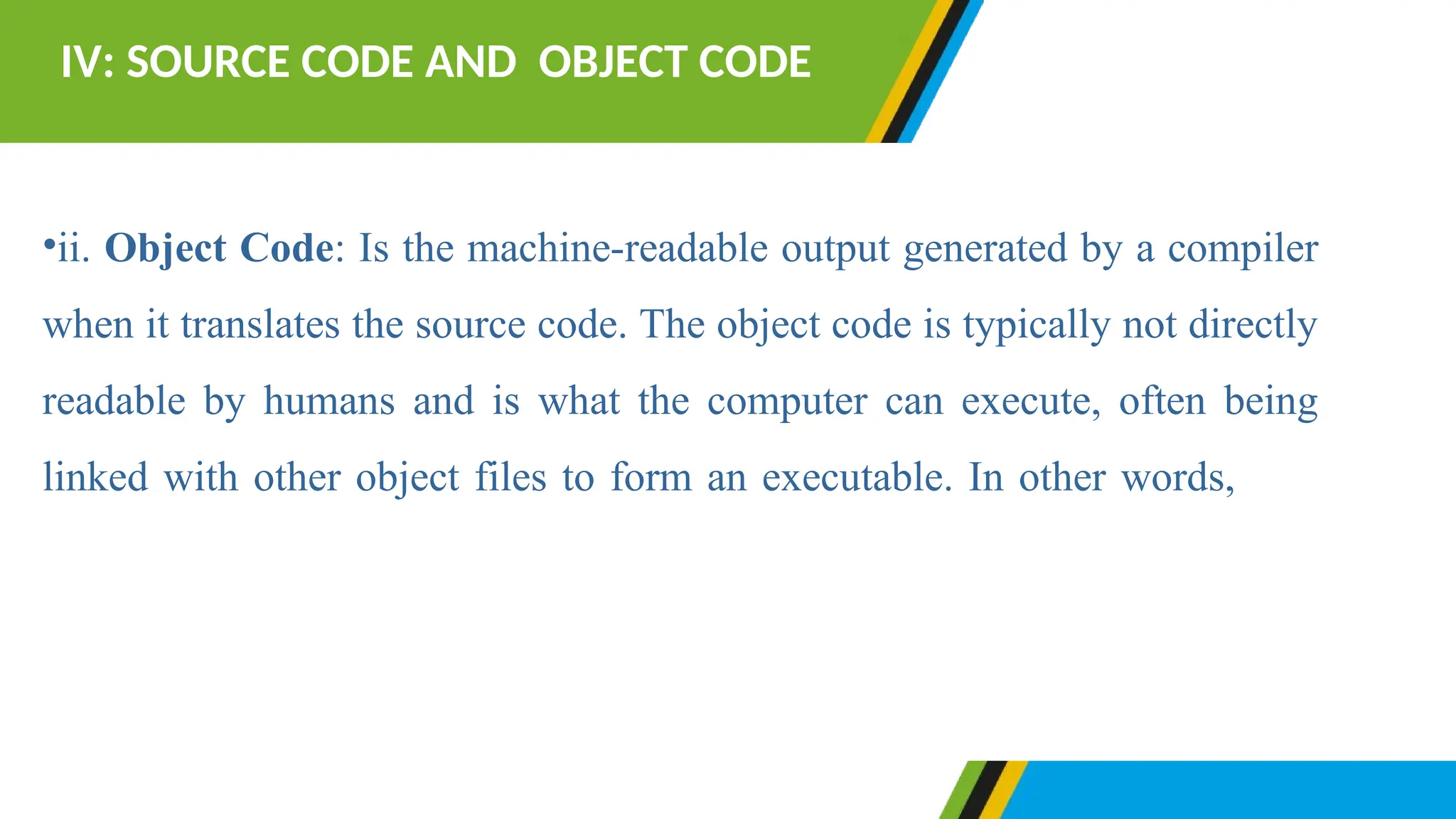 •ii. Object Code: Is the machine-readable output generated by a compiler
when it translates the source code. The object code is typically not directly
readable by humans and is what the computer can execute, often being
linked with other object files to form an executable. In other words, it is
typically in binary format (0s and 1s) that a computer's processor
can understand and execute.
IV: SOURCE CODE AND OBJECT CODE
 