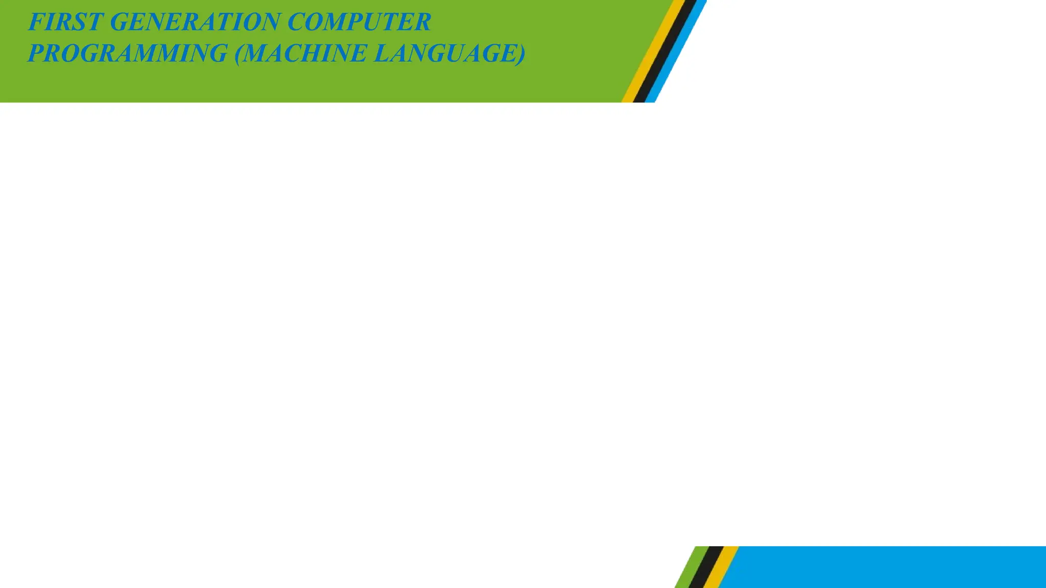 Instruction in a machine language are written by using binary codes or
digits including 0 and 1. Machine language involves simple
operations such as addition and subtraction of number. Since
computer understand binary codes a program which is written in a
machine languages does not need further translation. For that case, a
program which is in machine language can be executed easily by
computer.
FIRST GENERATION COMPUTER
PROGRAMMING (MACHINE LANGUAGE)
 