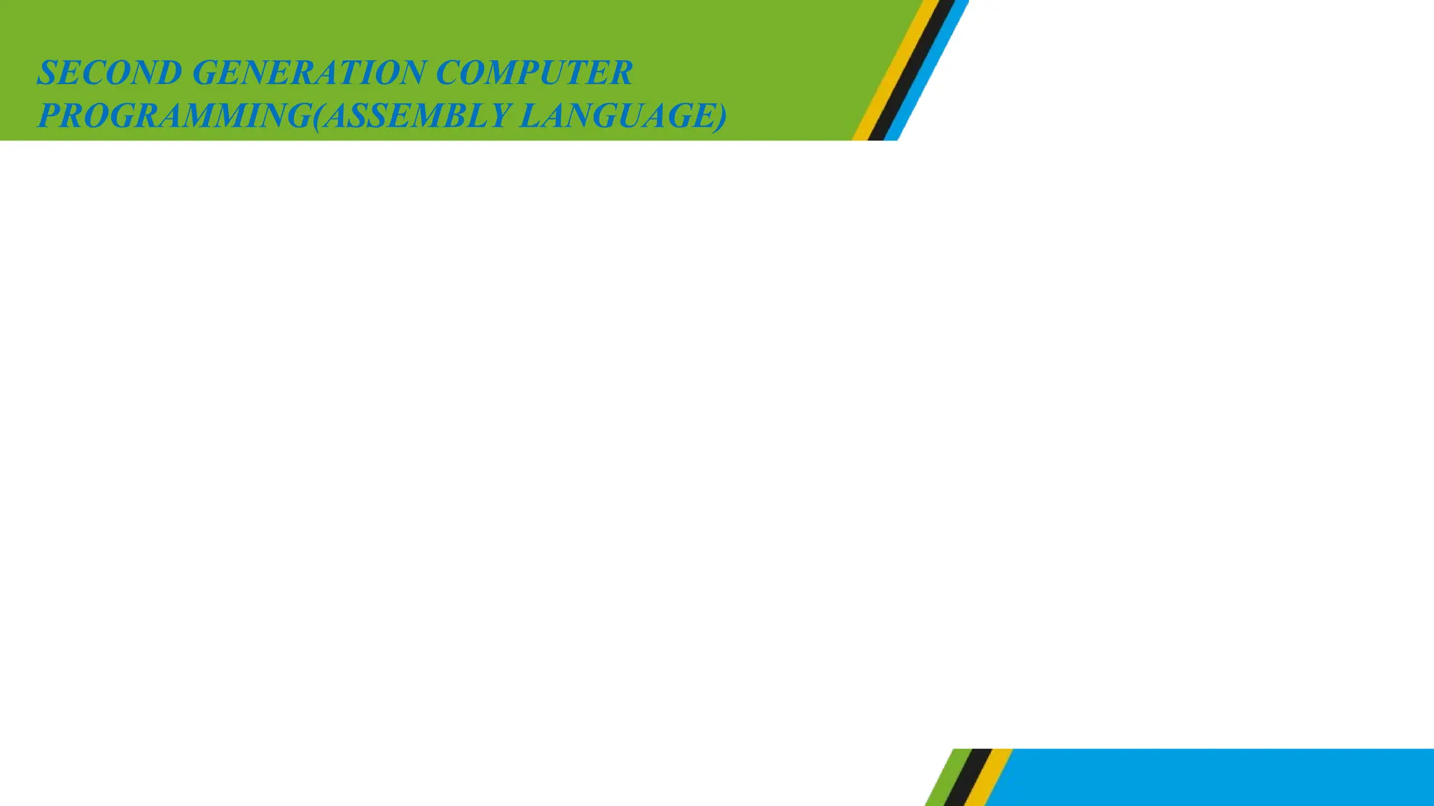Assembly language involves a set of symbolic operations
called mnemonics. Mnemonics are codes made up of two or
three letters such as LDN, STA and JPU. Normally features of
the assembly language differ from one computer to another
program written in assembly language should be translated
from the source program to machine code known as object
code. The program which is required to translate assembly
language into machine code is known as assembler.
SECOND GENERATION COMPUTER
PROGRAMMING(ASSEMBLY LANGUAGE)
 