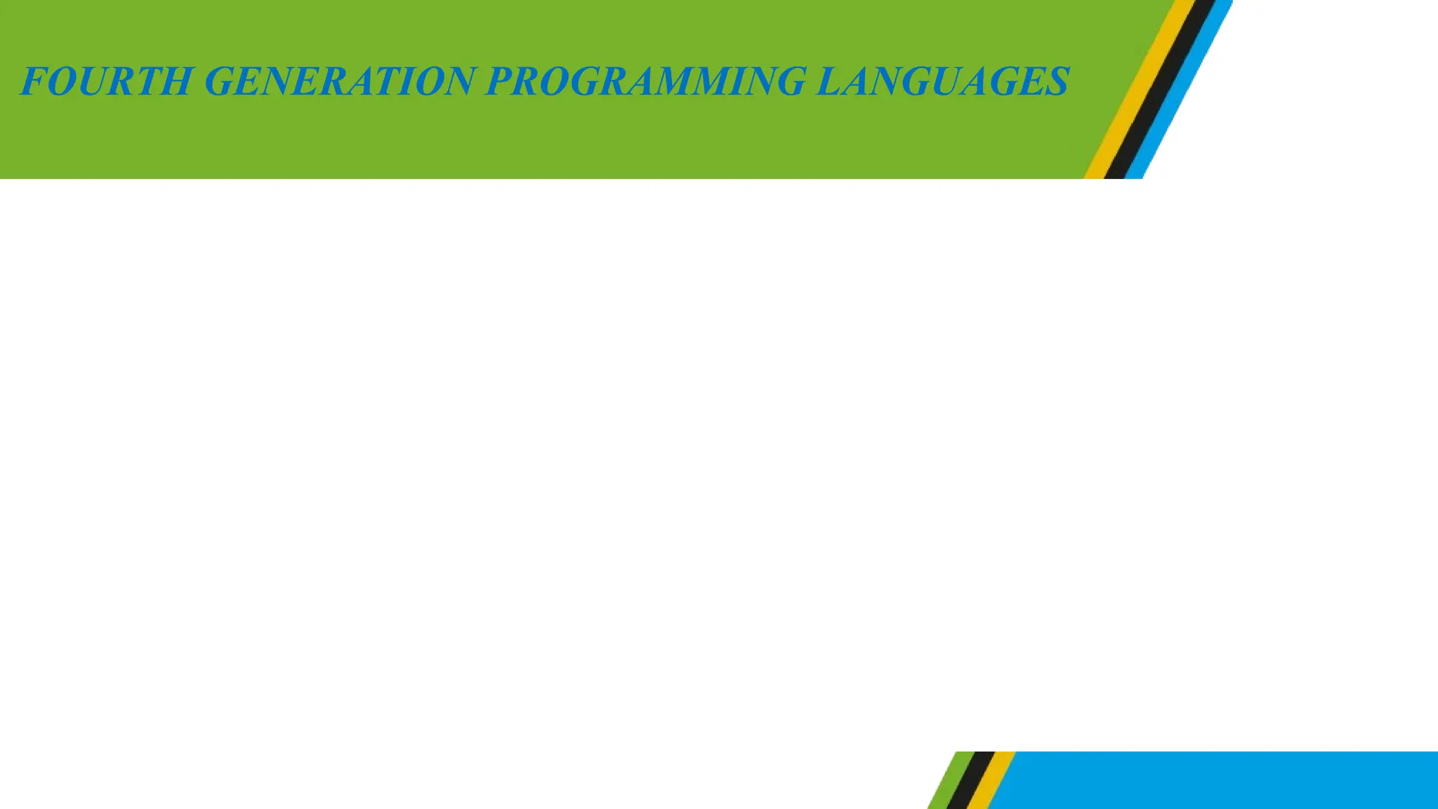 Fourth generation language are closely related to human language.
They involves a graphical user interface in collaboration with event-
driven which is determined by actions of the user such as pressing
keyboards keys and mouse clicks. Fourth languages includes dropping
menus, forms which provide easy interaction to human being. The
fourth generation languages can be used to design websites and
databases. Example of fourth generation languages are Python, Ruby,
SQL, PHP, Javascript, VisualBasic and C++.
FOURTH GENERATION PROGRAMMING LANGUAGES
 