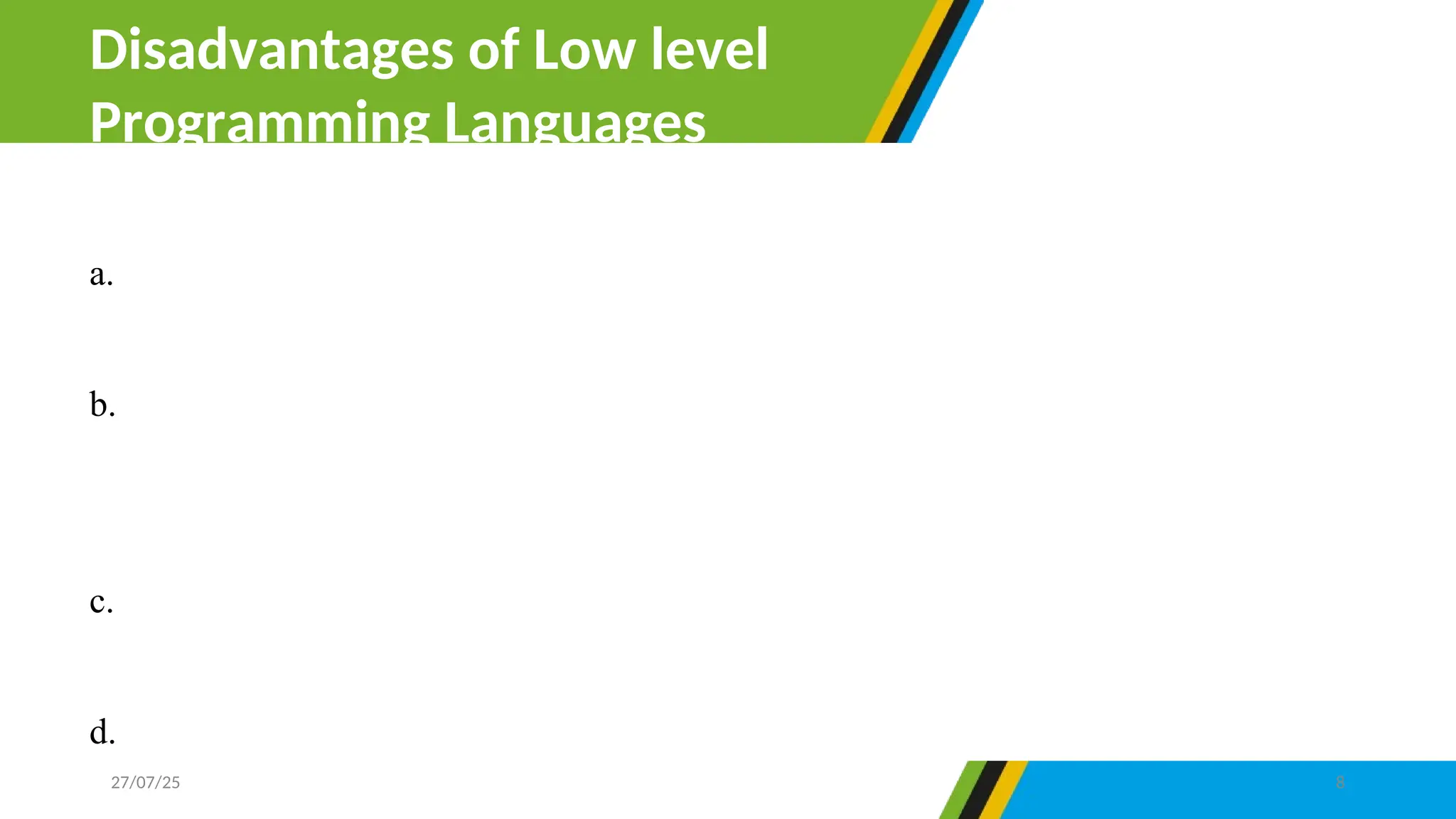 a. Low level language need high expertise in programming to design a
program.
b. The programs created with low-level language are not portable simply
because they cannot be transferred from one hardware or software to
another.
c. Using and learning low-level languages is not easy compared to high-
level language.
d. It is complicated to debug errors in low-level language.
Disadvantages of Low level
Programming Languages
27/07/25 8
 