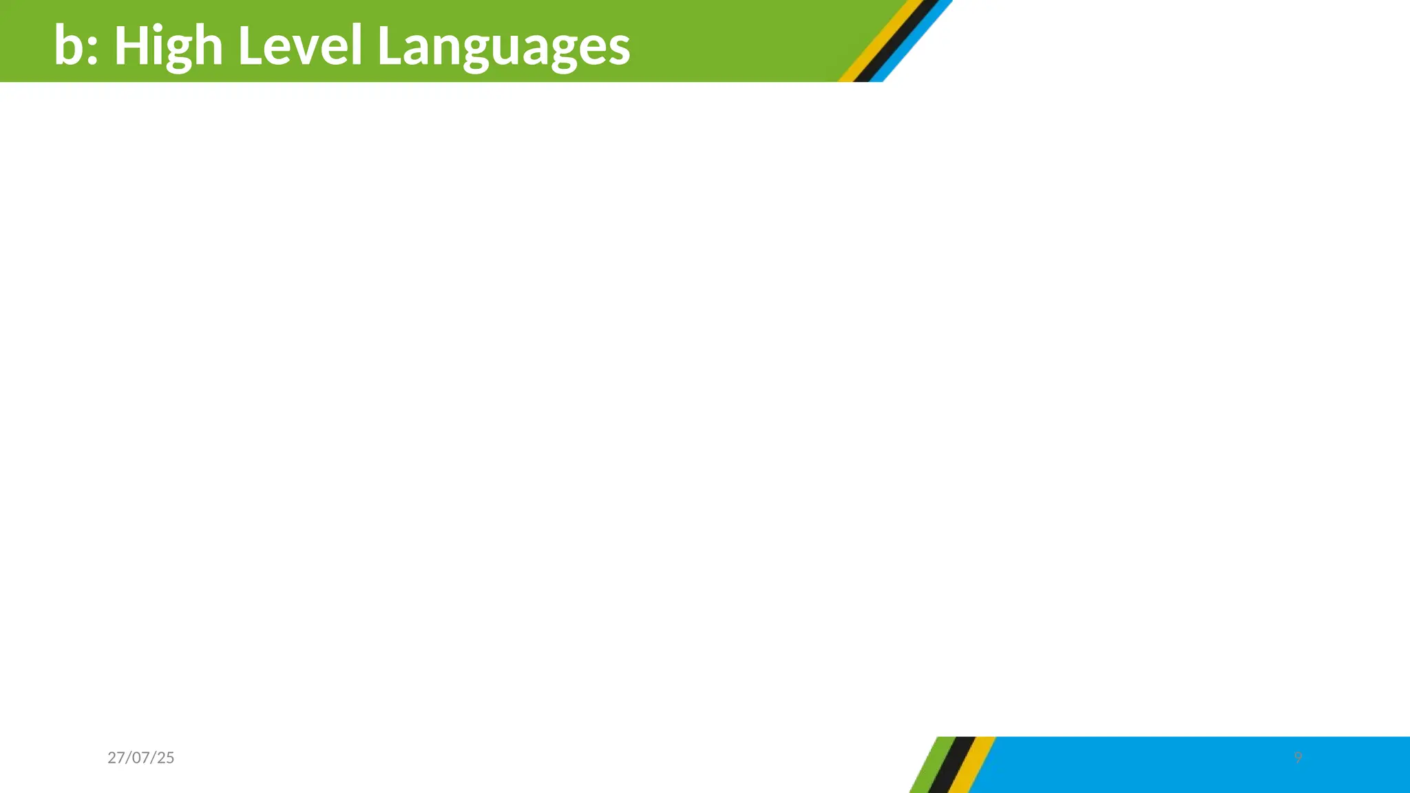 High level languages are machine independent. This means that,
the execution of the program designed by high-level language does
not interfere with the normal operation of the computer system.
Unlike low-level language, high level language are closely related
to human language and not machine language. Example of high
level programming language includes Pascal, Fortan, COBOL, C,
C++, Java, Javascript, Visual Basics and Python.
b: High Level Languages
27/07/25 9
 
