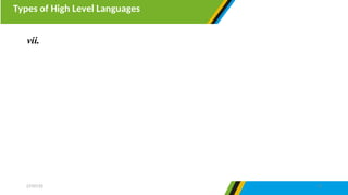 Types of High Level Languages
27/07/25 13
vii. Object oriented programming languages- are programming
languages made by many functional blocks known as objects. Each
object contains instructions similar to procedural programming.
Object oriented programming is characterized by polymorphism,
encapsulation and inheritance. Example of object-oriented
programming languages are C++, Java, Javascript, VisualBasic.net
and Python
 