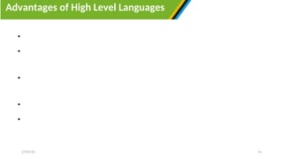 Advantages of High Level Languages
27/07/25 15
• High-level languages provides an easy way to recognize prone to errors
• High level languages are machine independent, and they are portable
programming languages that can easily be transferred from one device to another.
• High level languages provides a conductive environment for developing,
executing and maintaining a program.
• High level programming language provides an easy way to learn and use them.
• Since high level languages run on different platforms, they are widely used in
programming.
 