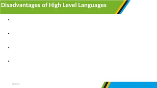 Disadvantages of High Level Languages
27/07/25 16
• The program which is developed by high level languages must be interpreted or
compiled to change it into machine-readable form.
• They are not fast as they require time to change a program from source code to
object code.
• They overload the processor by using several typed statements, hence slowing the
computer’s processing speed.
• They need enough memory to be maintained and executed. Since high level
languages are not practiced in machine code, they have no direct interaction with the
hardware device.
 