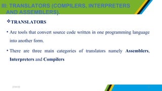 III: TRANSLATORS (COMPILERS, INTERPRETERS
AND ASSEMBLERS).
27/07/25 17
TRANSLATORS
• Are tools that convert source code written in one programming language
into another form.
• There are three main categories of translators namely Assemblers,
Interpreters and Compilers
 