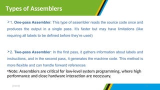 1. One-pass Assembler: This type of assembler reads the source code once and
produces the output in a single pass. It’s faster but may have limitations (like
requiring all labels to be defined before they’re used)
2. Two-pass Assembler: In the first pass, it gathers information about labels and
instructions, and in the second pass, it generates the machine code. This method is
more flexible and can handle forward references
•Note: Assemblers are critical for low-level system programming, where high
performance and close hardware interaction are necessary.
Types of Assemblers
27/07/25 19
 