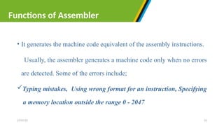 • It generates the machine code equivalent of the assembly instructions.
Usually, the assembler generates a machine code only when no errors
are detected. Some of the errors include;
Typing mistakes, Using wrong format for an instruction, Specifying
a memory location outside the range 0 - 2047
27/07/25 22
Functions of Assembler
 