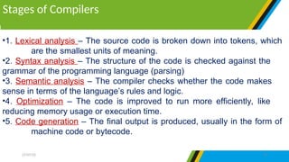 •1. Lexical analysis – The source code is broken down into tokens, which
are the smallest units of meaning.
•2. Syntax analysis – The structure of the code is checked against the
grammar of the programming language (parsing)
•3. Semantic analysis – The compiler checks whether the code makes
sense in terms of the language’s rules and logic.
•4. Optimization – The code is improved to run more efficiently, like
reducing memory usage or execution time.
•5. Code generation – The final output is produced, usually in the form of
machine code or bytecode.
Stages of Compilers
27/07/25 24
 