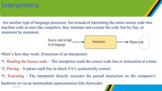 Are another type of language processor, but instead of translating the entire source code into
machine code at once like compilers, they translate and execute the code line by line, or
statement by statement.
•Here’s how they work: (Functions of an Interpreter)
•1. Reading the Source code – The interpreter reads the source code line or instruction at a time.
•2. Parsing – It parses each line to check if it’s syntactically correct.
•3. Executing - The interpreter directly executes the parsed instruction on the computer’s
hardware or via an intermediate representation (like bytecode)
Interpreters
27/07/25 26
 