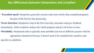 • Execution speed: Interpreters generally execute code more slowly than compiled programs
because of the line-by-line processing.
•Error detection: Interpreters stop at the first error they encounter and give feedback
immediately, while compilers analyze the whole program and give all errors at once.
•Portability: Interpreted code is typically more portable (can run on different systems with the
appropriate interpreter) because it doesn't need to be compiled into machine code
specific to a platform.
Key differences between interpreters and compilers
27/07/25 27
 