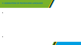 •In the generation of programming languages for low level
languages are grouped in two generation namely first
generation and second generation, while high-level
languages can be grouped into three generation, namely
third, fourth and fifth generation.
•Therefore there are five generations of the programming
languages as follows:
V: GENERATIONS OF PROGRAMING LANGAUGES
 