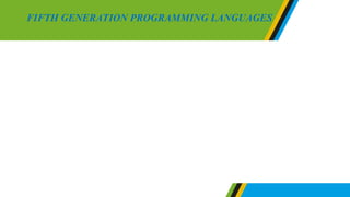 Fifth generation languages are advanced languages that do not need
human interaction to accomplish task. The program written in fifth
generation languages apply constraints of the program to solve problems
instead of an algorithm developed by the programmer. These languages
provided many automated features including an application generator
which stops programmers from typing several codes like in other
programming languages.
Examples of fifth generation languages are Mercury, Prolog and OPS5
FIFTH GENERATION PROGRAMMING LANGUAGES
 