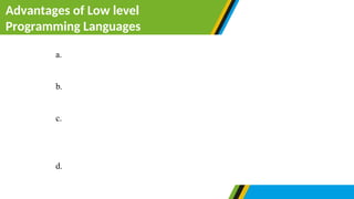 Advantages of Low level
Programming Languages
a. Programs designed by using low level memory requires less
memory to be executed. For that case, they run fast.
b. Low level language do not need compilers or interpreters to
change into machine readable form.
c. Since a low-level language is closely related to machine
language, it provides direct interactions with the internal
memory of the computer.
d. There is direct communication between hardware parts and low
level programming language.
 