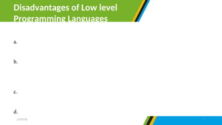 a. Low level language need high expertise in programming to design a
program.
b. The programs created with low-level language are not portable simply
because they cannot be transferred from one hardware or software to
another.
c. Using and learning low-level languages is not easy compared to high-
level language.
d. It is complicated to debug errors in low-level language.
Disadvantages of Low level
Programming Languages
27/07/25 8
 