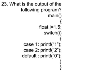 23. What is the output of the
following program?
main()
{
float i=1.5;
switch(i)
{
case 1: printf(“1”);
case 2: printf(“2”);
default : printf(“0”);
}
}
 