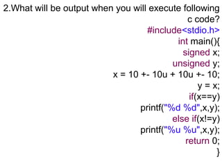 2.What will be output when you will execute following
c code?
#include<stdio.h>
int main(){
signed x;
unsigned y;
x = 10 +- 10u + 10u +- 10;
y = x;
if(x==y)
printf("%d %d",x,y);
else if(x!=y)
printf("%u %u",x,y);
return 0;
}
 