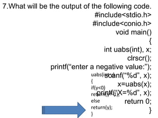 7.What will be the output of the following code.
#include<stdio.h>
#include<conio.h>
void main()
{
int uabs(int), x;
clrscr();
printf(“enter a negative value:”);
scanf(“%d”, x);
x=uabs(x);
printf(“X=%d”, x);
return 0;
}
uabs(int y)
{
if(y<0)
return(y*-1);
else
return(y);
}
 