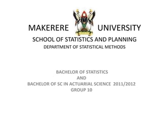 MAKERERE UNIVERSITY
SCHOOL OF STATISTICS AND PLANNING
DEPARTMENT OF STATISTICAL METHODS
BACHELOR OF STATISTICS
AND
BACHELOR OF SC IN ACTUARIAL SCIENCE 2011/2012
GROUP 10
 