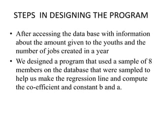 STEPS IN DESIGNING THE PROGRAM
• After accessing the data base with information
about the amount given to the youths and the
number of jobs created in a year
• We designed a program that used a sample of 8
members on the database that were sampled to
help us make the regression line and compute
the co-efficient and constant b and a.
 