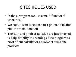 C TECHIQUES USED
• In the c-program we use a multi functional
technique.
• We have a sum function and a product function
plus the main function
• The sum and product function are just invoked
to help simplify the running of the program as
most of our calculations evolve at sums and
products
 