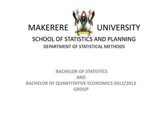 MAKERERE UNIVERSITY
SCHOOL OF STATISTICS AND PLANNING
DEPARTMENT OF STATISTICAL METHODS
BACHELOR OF STATISTICS
AND
BACHELOR OF QUANTITATIVE ECONOMICS 2012/2013
GROUP
 