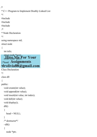 /*
* C++ Program to Implement Doubly Linked List
*/
#include
#include
#include
/*
* Node Declaration
*/
using namespace std;
struct node
{
int info;
struct node *next;
struct node *prev;
}*head;
/*
Class Declaration
*/
class dll
{
public:
void create(int value);
void append(int value);
void insert(int value, int index);
void del(int value);
void display();
dll()
{
head = NULL;
}
/* destructor*/
~dll()
{
node *ptr;
 