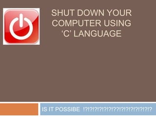 SHUT DOWN YOUR
COMPUTER USING
„C‟ LANGUAGE
IS IT POSSIBE !?!?!?!?!?!?!??!?!?!?!?!?!?!?
 
