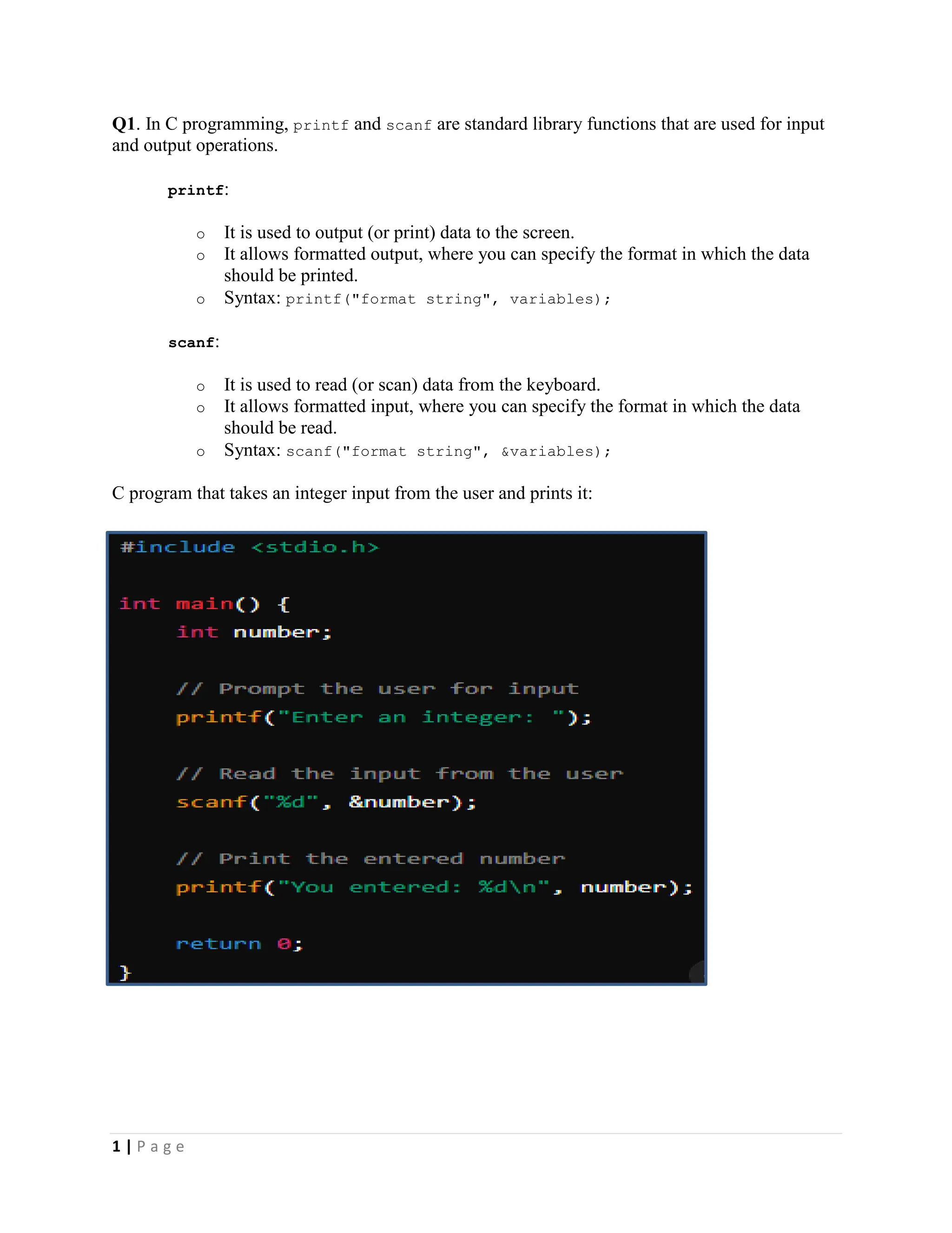1 | P a g e Q1. In C programming, printf and scanf are standard library functions that are used for input and output operations. printf: o It is used to output (or print) data to the screen. o It allows formatted output, where you can specify the format in which the data should be printed. o Syntax: printf("format string", variables); scanf: o It is used to read (or scan) data from the keyboard. o It allows formatted input, where you can specify the format in which the data should be read. o Syntax: scanf("format string", &variables); C program that takes an integer input from the user and prints it: 