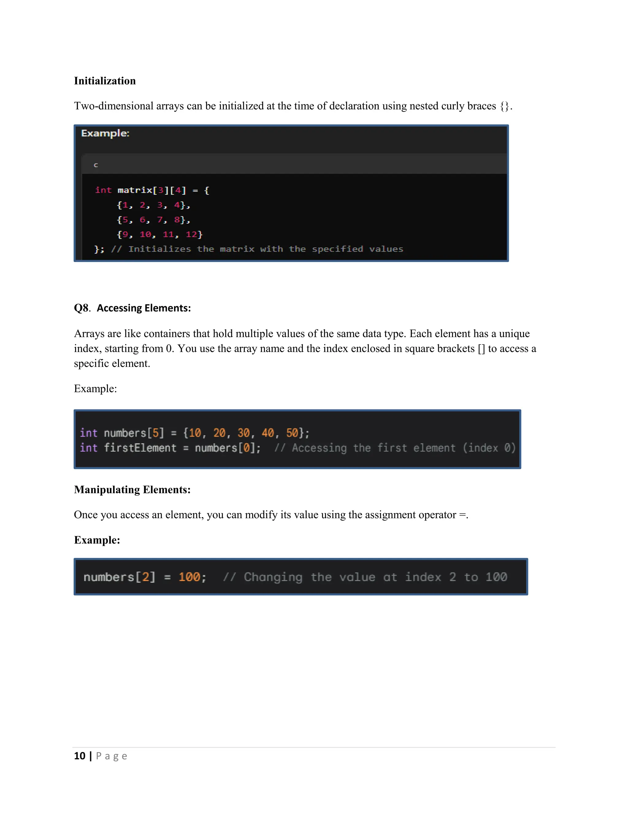 10 | P a g e Initialization Two-dimensional arrays can be initialized at the time of declaration using nested curly braces {}. Q8. Accessing Elements: Arrays are like containers that hold multiple values of the same data type. Each element has a unique index, starting from 0. You use the array name and the index enclosed in square brackets [] to access a specific element. Example: Manipulating Elements: Once you access an element, you can modify its value using the assignment operator =. Example: 