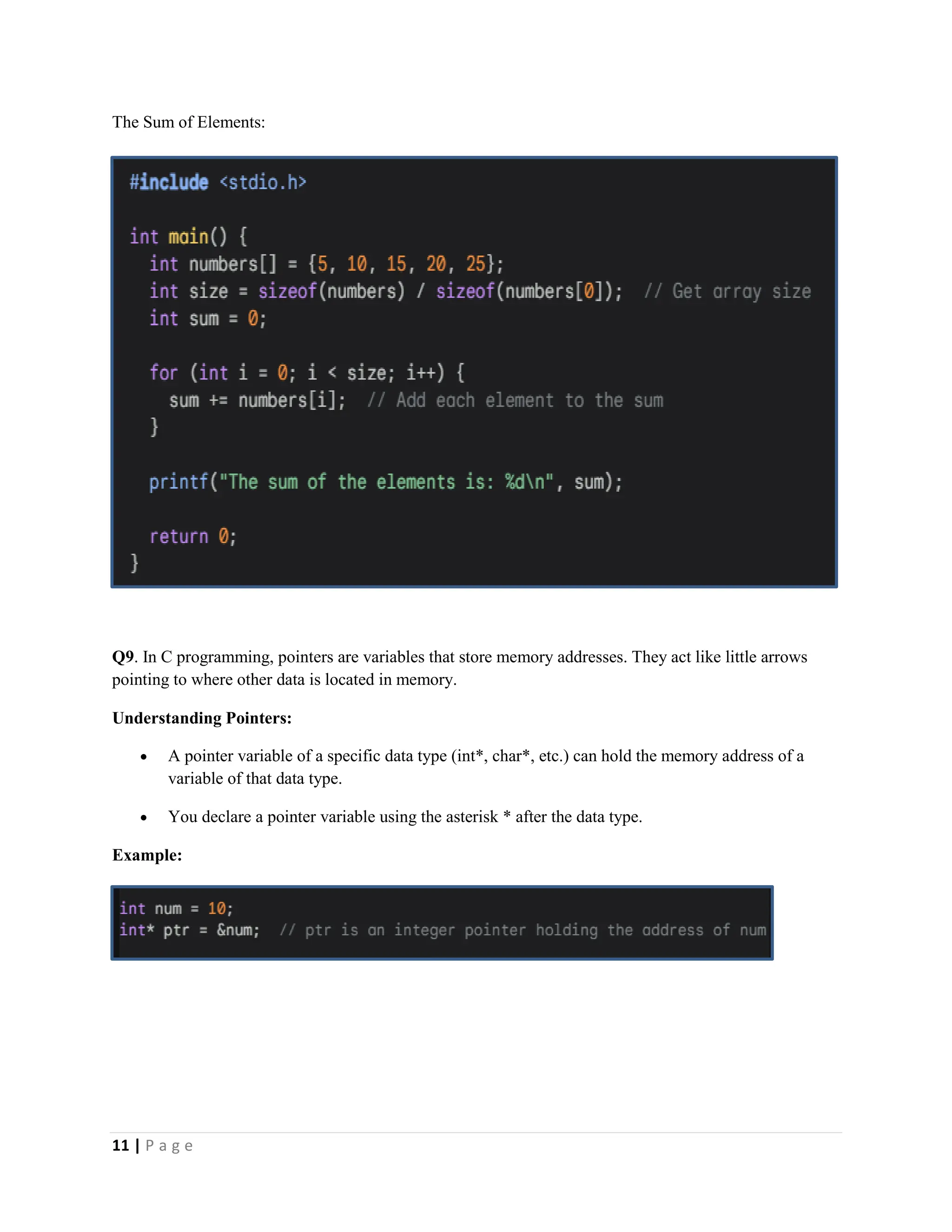11 | P a g e The Sum of Elements: Q9. In C programming, pointers are variables that store memory addresses. They act like little arrows pointing to where other data is located in memory. Understanding Pointers:  A pointer variable of a specific data type (int*, char*, etc.) can hold the memory address of a variable of that data type.  You declare a pointer variable using the asterisk * after the data type. Example: 