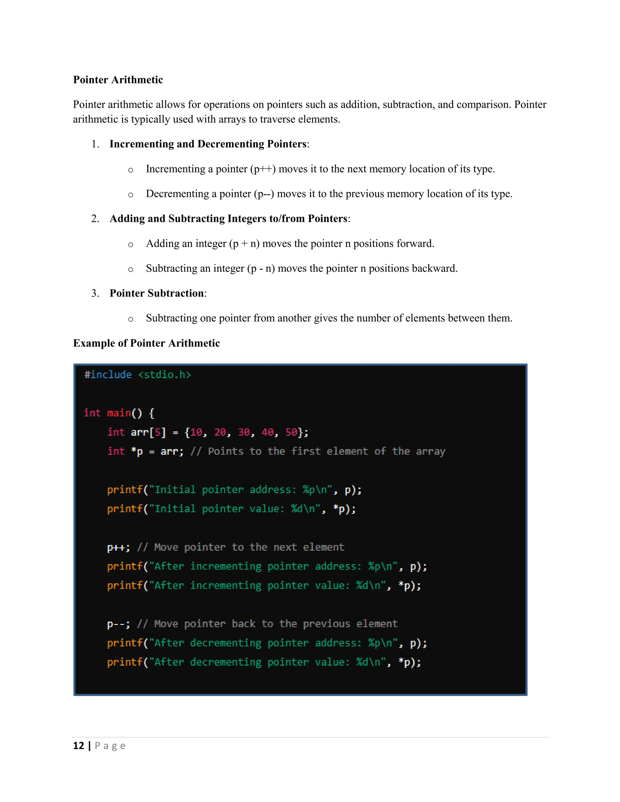 12 | P a g e Pointer Arithmetic Pointer arithmetic allows for operations on pointers such as addition, subtraction, and comparison. Pointer arithmetic is typically used with arrays to traverse elements. 1. Incrementing and Decrementing Pointers: o Incrementing a pointer (p++) moves it to the next memory location of its type. o Decrementing a pointer (p--) moves it to the previous memory location of its type. 2. Adding and Subtracting Integers to/from Pointers: o Adding an integer (p + n) moves the pointer n positions forward. o Subtracting an integer (p - n) moves the pointer n positions backward. 3. Pointer Subtraction: o Subtracting one pointer from another gives the number of elements between them. Example of Pointer Arithmetic 