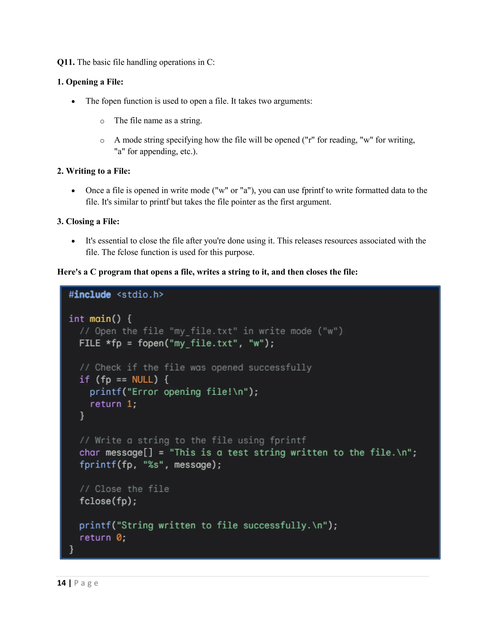 14 | P a g e Q11. The basic file handling operations in C: 1. Opening a File:  The fopen function is used to open a file. It takes two arguments: o The file name as a string. o A mode string specifying how the file will be opened ("r" for reading, "w" for writing, "a" for appending, etc.). 2. Writing to a File:  Once a file is opened in write mode ("w" or "a"), you can use fprintf to write formatted data to the file. It's similar to printf but takes the file pointer as the first argument. 3. Closing a File:  It's essential to close the file after you're done using it. This releases resources associated with the file. The fclose function is used for this purpose. Here's a C program that opens a file, writes a string to it, and then closes the file: 