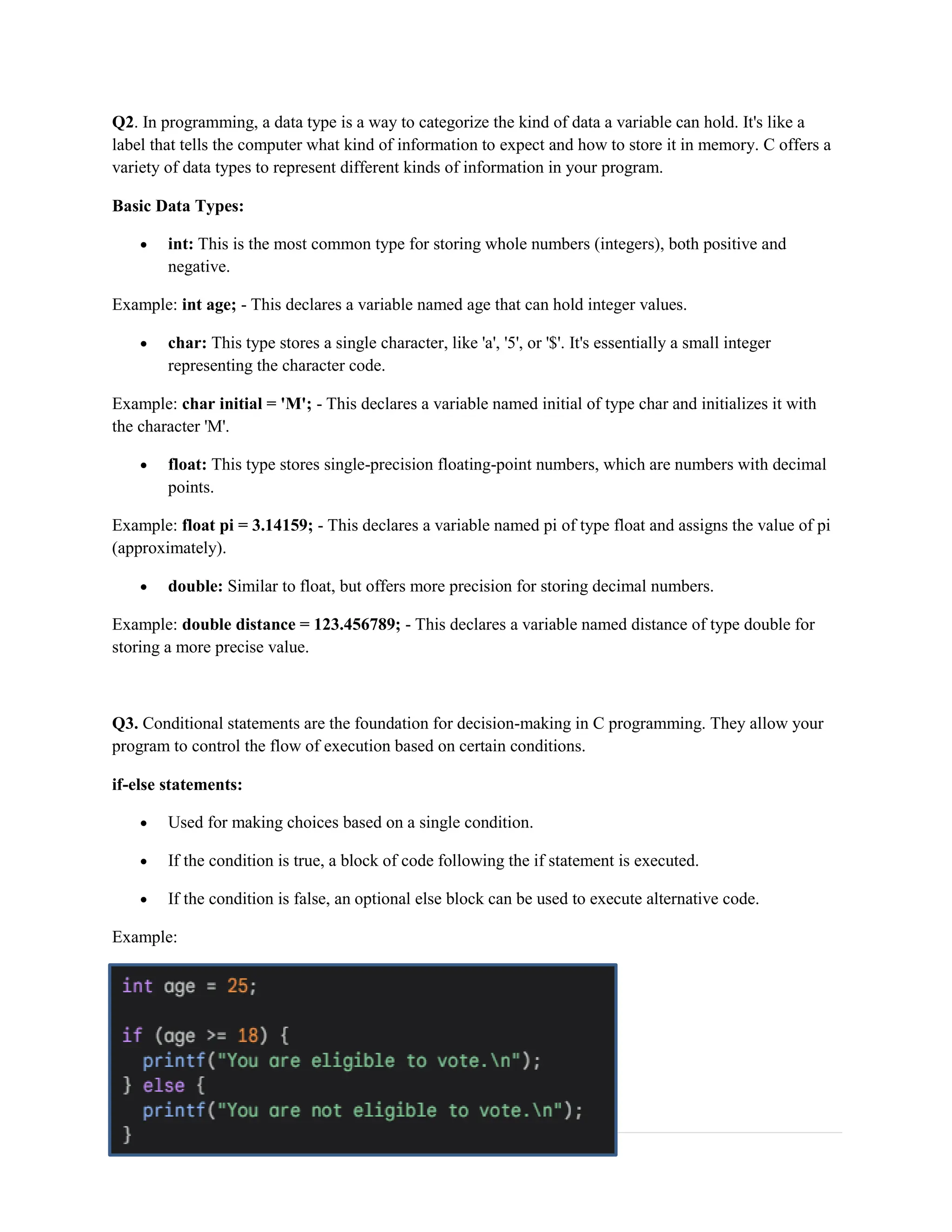 2 | P a g e Q2. In programming, a data type is a way to categorize the kind of data a variable can hold. It's like a label that tells the computer what kind of information to expect and how to store it in memory. C offers a variety of data types to represent different kinds of information in your program. Basic Data Types:  int: This is the most common type for storing whole numbers (integers), both positive and negative. Example: int age; - This declares a variable named age that can hold integer values.  char: This type stores a single character, like 'a', '5', or '$'. It's essentially a small integer representing the character code. Example: char initial = 'M'; - This declares a variable named initial of type char and initializes it with the character 'M'.  float: This type stores single-precision floating-point numbers, which are numbers with decimal points. Example: float pi = 3.14159; - This declares a variable named pi of type float and assigns the value of pi (approximately).  double: Similar to float, but offers more precision for storing decimal numbers. Example: double distance = 123.456789; - This declares a variable named distance of type double for storing a more precise value. Q3. Conditional statements are the foundation for decision-making in C programming. They allow your program to control the flow of execution based on certain conditions. if-else statements:  Used for making choices based on a single condition.  If the condition is true, a block of code following the if statement is executed.  If the condition is false, an optional else block can be used to execute alternative code. Example: 