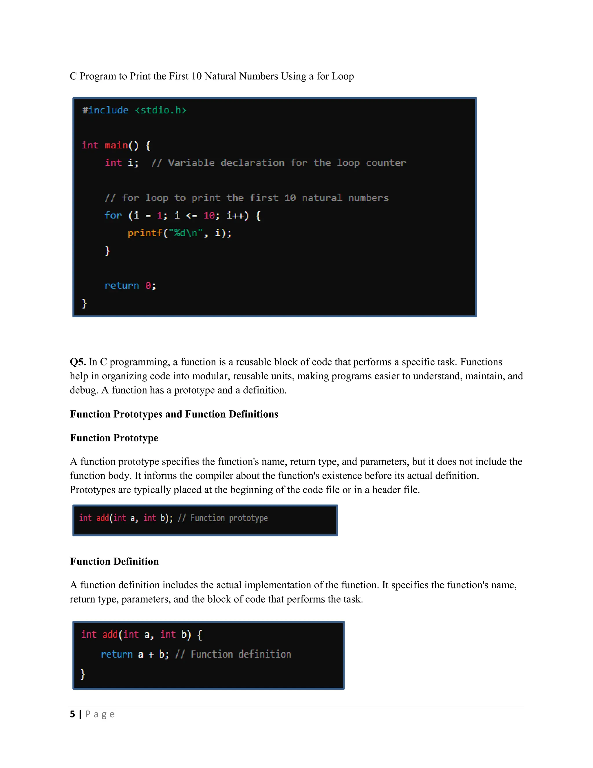 5 | P a g e C Program to Print the First 10 Natural Numbers Using a for Loop Q5. In C programming, a function is a reusable block of code that performs a specific task. Functions help in organizing code into modular, reusable units, making programs easier to understand, maintain, and debug. A function has a prototype and a definition. Function Prototypes and Function Definitions Function Prototype A function prototype specifies the function's name, return type, and parameters, but it does not include the function body. It informs the compiler about the function's existence before its actual definition. Prototypes are typically placed at the beginning of the code file or in a header file. Function Definition A function definition includes the actual implementation of the function. It specifies the function's name, return type, parameters, and the block of code that performs the task. 
