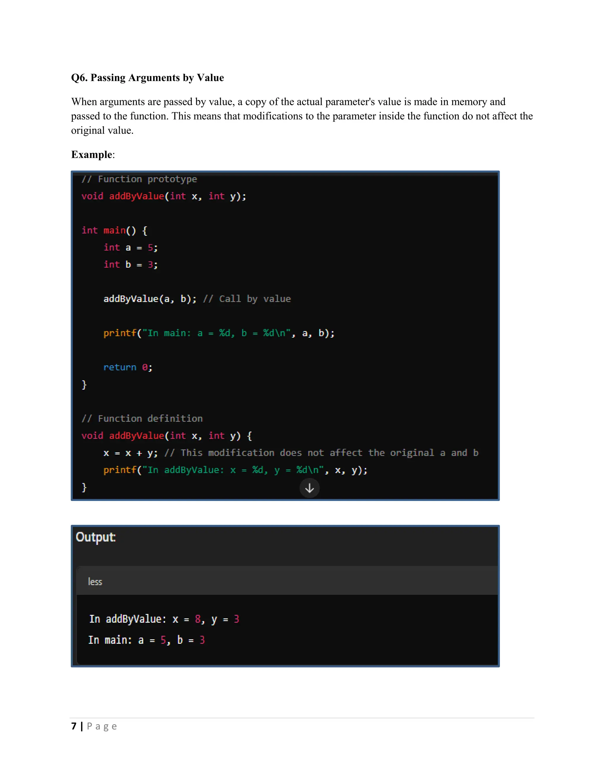 7 | P a g e Q6. Passing Arguments by Value When arguments are passed by value, a copy of the actual parameter's value is made in memory and passed to the function. This means that modifications to the parameter inside the function do not affect the original value. Example: 