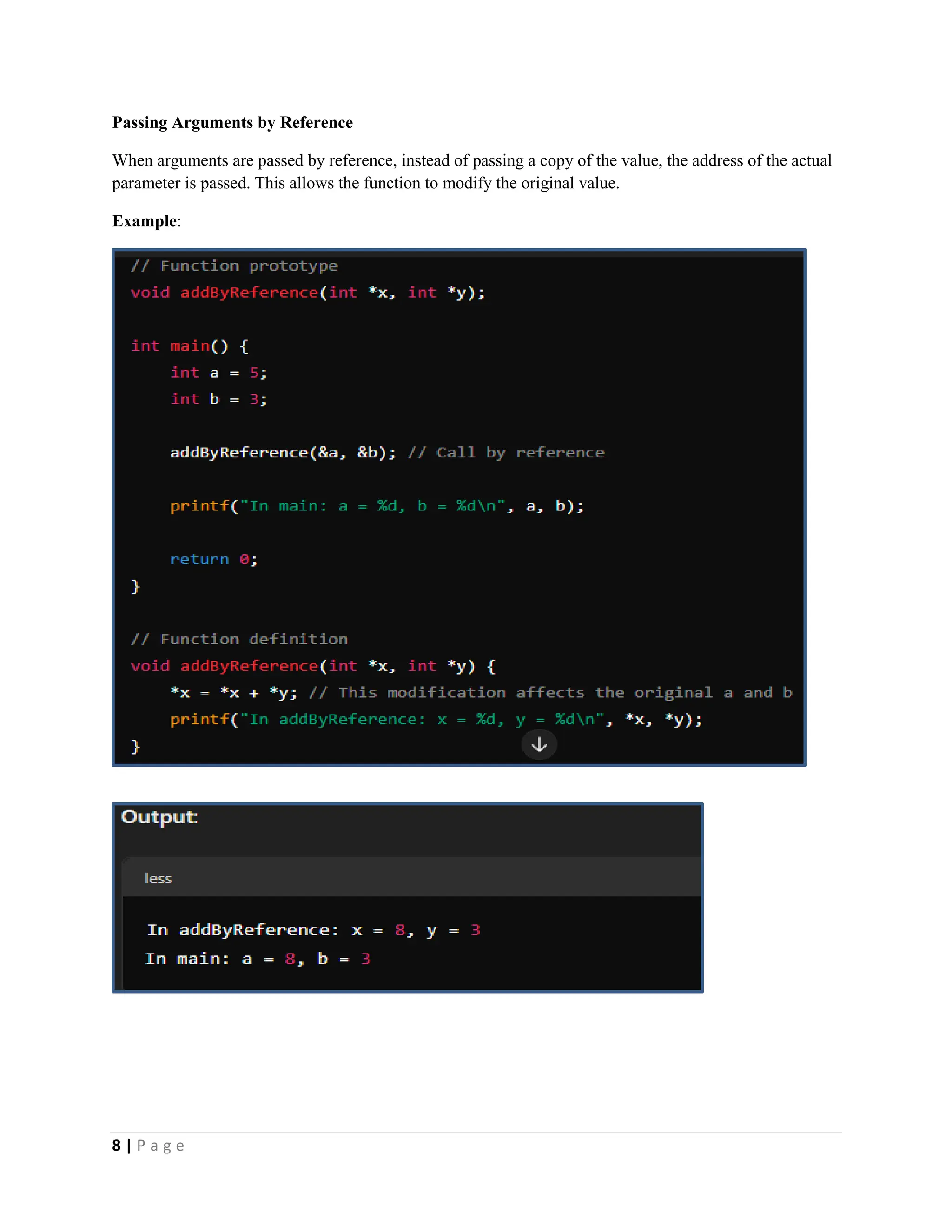 8 | P a g e Passing Arguments by Reference When arguments are passed by reference, instead of passing a copy of the value, the address of the actual parameter is passed. This allows the function to modify the original value. Example: 