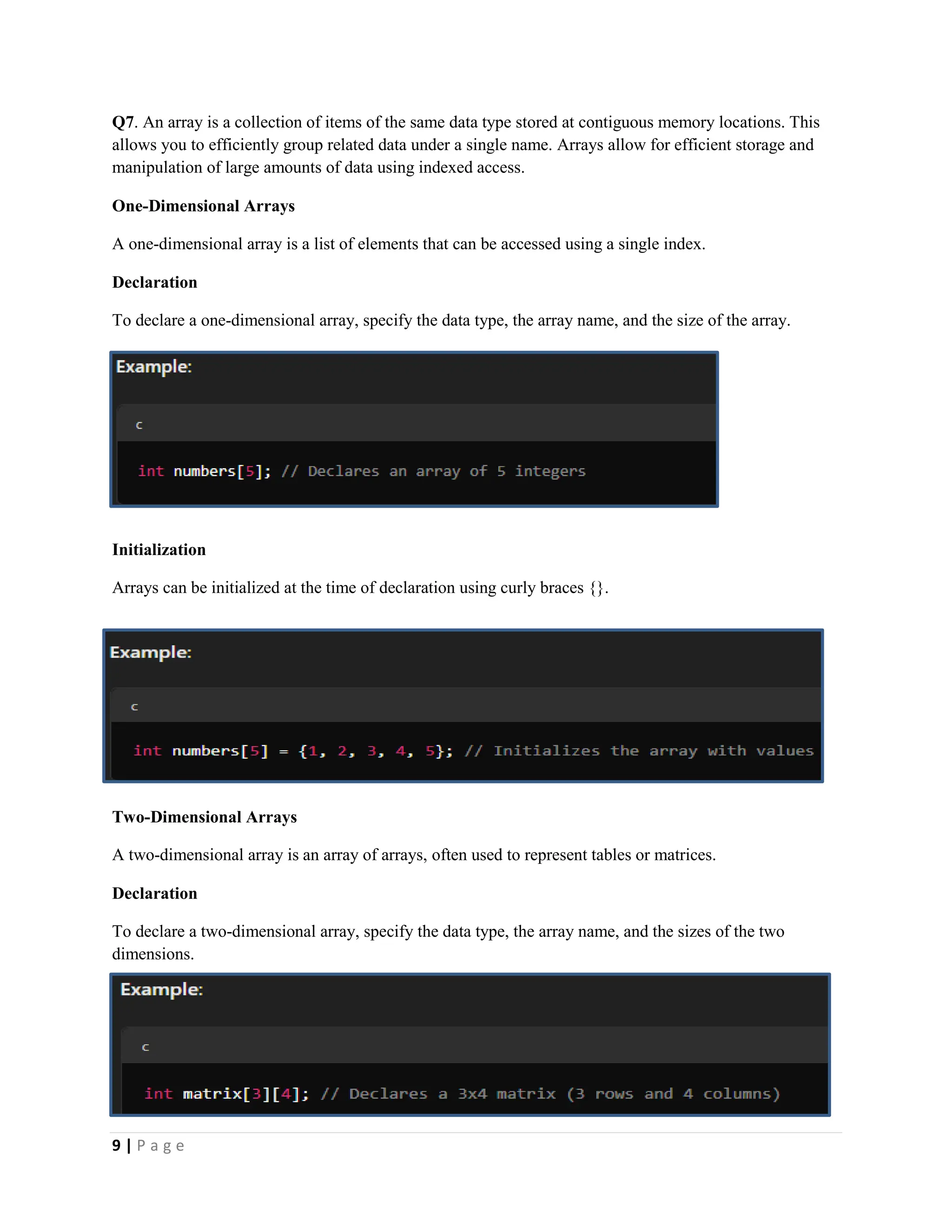9 | P a g e Q7. An array is a collection of items of the same data type stored at contiguous memory locations. This allows you to efficiently group related data under a single name. Arrays allow for efficient storage and manipulation of large amounts of data using indexed access. One-Dimensional Arrays A one-dimensional array is a list of elements that can be accessed using a single index. Declaration To declare a one-dimensional array, specify the data type, the array name, and the size of the array. Initialization Arrays can be initialized at the time of declaration using curly braces {}. Two-Dimensional Arrays A two-dimensional array is an array of arrays, often used to represent tables or matrices. Declaration To declare a two-dimensional array, specify the data type, the array name, and the sizes of the two dimensions. 