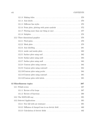 viii CONTENTS
12.1.3 Making titles . . . . . . . . . . . . . . . . . . . . . . . . . . . . . . . 370
12.1.4 Axis labels . . . . . . . . . . . . . . . . . . . . . . . . . . . . . . . . . 370
12.1.5 Diﬀerent line styles . . . . . . . . . . . . . . . . . . . . . . . . . . . . 370
12.1.6 Point plots, plotting with point symbols . . . . . . . . . . . . . . . . 372
12.1.7 Plotting more than one thing at once . . . . . . . . . . . . . . . . . . 377
12.1.8 Subplots . . . . . . . . . . . . . . . . . . . . . . . . . . . . . . . . . . 378
12.2 Three dimensional graphics . . . . . . . . . . . . . . . . . . . . . . . . . . . 379
12.2.1 Plot3 plots . . . . . . . . . . . . . . . . . . . . . . . . . . . . . . . . . 379
12.2.2 Mesh plots . . . . . . . . . . . . . . . . . . . . . . . . . . . . . . . . . 379
12.2.3 Axis labelling . . . . . . . . . . . . . . . . . . . . . . . . . . . . . . . 381
12.2.4 meshc and meshz plots . . . . . . . . . . . . . . . . . . . . . . . . . . 382
12.2.5 Surface plots using surf . . . . . . . . . . . . . . . . . . . . . . . . . . 382
12.2.6 Surface plots using surfc . . . . . . . . . . . . . . . . . . . . . . . . . 383
12.2.7 Surface plots using surﬂ . . . . . . . . . . . . . . . . . . . . . . . . . 383
12.2.8 Contour plots using contour . . . . . . . . . . . . . . . . . . . . . . . 384
12.2.9 Contour plots using contour3 . . . . . . . . . . . . . . . . . . . . . . 384
12.2.10Contour plots using pcolor . . . . . . . . . . . . . . . . . . . . . . . . 384
12.2.11Contour plots using contourf . . . . . . . . . . . . . . . . . . . . . . . 385
12.2.12Contour plots with labels . . . . . . . . . . . . . . . . . . . . . . . . . 385
13 Miscellaneous topics 387
13.1 Pitfall review . . . . . . . . . . . . . . . . . . . . . . . . . . . . . . . . . . . 387
13.1.1 Review of for loops . . . . . . . . . . . . . . . . . . . . . . . . . . . . 387
13.1.2 Review of functions . . . . . . . . . . . . . . . . . . . . . . . . . . . . 390
13.2 The MATLAB way . . . . . . . . . . . . . . . . . . . . . . . . . . . . . . . . 395
13.3 Selected Applications . . . . . . . . . . . . . . . . . . . . . . . . . . . . . . . 395
13.3.1 Free fall with air resistance . . . . . . . . . . . . . . . . . . . . . . . . 395
13.3.2 Diﬀusion of charged ions in an electric ﬁeld . . . . . . . . . . . . . . . 400
13.3.3 Calculation of electric ﬁelds . . . . . . . . . . . . . . . . . . . . . . . 402
 