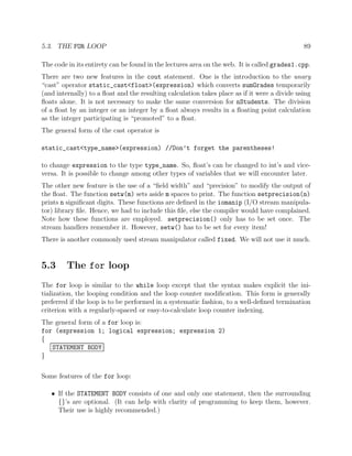 5.3. THE FOR LOOP 89
The code in its entirety can be found in the lectures area on the web. It is called grades1.cpp.
There are two new features in the cout statement. One is the introduction to the unary
“cast” operator static_cast<float>(expression) which converts sumGrades temporarily
(and internally) to a ﬂoat and the resulting calculation takes place as if it were a divide using
ﬂoats alone. It is not necessary to make the same conversion for nStudents. The division
of a ﬂoat by an integer or an integer by a ﬂoat always results in a ﬂoating point calculation
as the integer participating is “promoted” to a ﬂoat.
The general form of the cast operator is
static_cast<type_name>(expression) //Don’t forget the parentheses!
to change expression to the type type_name. So, ﬂoat’s can be changed to int’s and vice-
versa. It is possible to change among other types of variables that we will encounter later.
The other new feature is the use of a “ﬁeld width” and “precision” to modify the output of
the ﬂoat. The function setw(m) sets aside m spaces to print. The function setprecision(n)
prints n signiﬁcant digits. These functions are deﬁned in the iomanip (I/O stream manipula-
tor) library ﬁle. Hence, we had to include this ﬁle, else the compiler would have complained.
Note how these functions are employed. setprecision() only has to be set once. The
stream handlers remember it. However, setw() has to be set for every item!
There is another commonly used stream manipulator called fixed. We will not use it much.
5.3 The for loop
The for loop is similar to the while loop except that the syntax makes explicit the ini-
tialization, the looping condition and the loop counter modiﬁcation. This form is generally
preferred if the loop is to be performed in a systematic fashion, to a well-deﬁned termination
criterion with a regularly-spaced or easy-to-calculate loop counter indexing.
The general form of a for loop is:
for (expression 1; logical expression; expression 2)
{
STATEMENT BODY
}
Some features of the for loop:
• If the STATEMENT BODY consists of one and only one statement, then the surrounding
{}’s are optional. (It can help with clarity of programming to keep them, however.
Their use is highly recommended.)
 