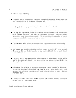 90 CHAPTER 5. LOOPS
• Note the use of indenting.
• Processing control passes to the statement immediately following the for construct
after condition tested by the logical expression fails.
• for loops (in fact, any repetition loop) can be nested within each other.
• The logical expression is intended to provide the condition for which the execution
of the for loop terminates. This logical expression can mix arithmetic and logical
operators to make for compact coding. (This is not really recommended for novice
programmers and often makes code hard to read.)
• The STATEMENT BODY will not be executed if the logical expression is false initially.
• expression 1 is intended to initialize the loop counter (or index). It’s use is optional.
However, in this case the initialization of any counters (should they be used) should
be done beforehand.
• The use of the logical expression is also optional. If not provided, the STATEMENT
BODY is always entered. Another way of exiting the loop has to be provided otherwise
the loop is inﬁnite.
• expression 2 is intended to increment the counter. The statement (or statements)
are executed within the loop after the STATEMENT BODY. It’s use is also optional. If not
speciﬁed, the increments (or decrements) of any counters should be done within the
STATEMENT BODY.
• The two “;”’s in the deﬁnition of the for loop are NOT optional. Leaving one or both
out will result in a compilation error.
This is the ﬂow chart for the for loop:
 