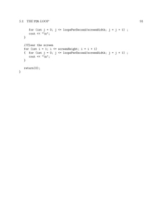 5.3. THE FOR LOOP 93
for (int j = 0; j <= loopsPerSecond/screenWidth; j = j + 1) ;
cout << "n";
}
//Clear the screen
for (int i = 1; i <= screenHeight; i = i + 1)
{ for (int j = 0; j <= loopsPerSecond/screenWidth; j = j + 1) ;
cout << "n";
}
return(0);
}
 