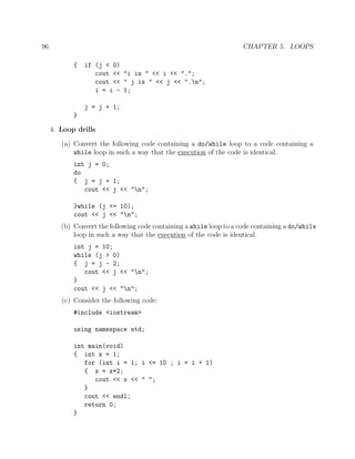 96 CHAPTER 5. LOOPS
{ if (j < 0)
cout << "i is " << i << ".";
cout << " j is " << j << ".n";
i = i - 1;
j = j + 1;
}
4. Loop drills
(a) Convert the following code containing a do/while loop to a code containing a
while loop in such a way that the execution of the code is identical.
int j = 0;
do
{ j = j + 1;
cout << j << "n";
}while (j <= 10);
cout << j << "n";
(b) Convert the following code containing a while loop to a code containing a do/while
loop in such a way that the execution of the code is identical.
int j = 10;
while (j > 0)
{ j = j - 2;
cout << j << "n";
}
cout << j << "n";
(c) Consider the following code:
#include <iostream>
using namespace std;
int main(void)
{ int x = 1;
for (int i = 1; i <= 10 ; i = i + 1)
{ x = x*2;
cout << x << " ";
}
cout << endl;
return 0;
}
 