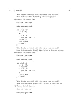 5.4. PROBLEMS 97
What does the above code print to the screen when you run it?
Draw the ﬂow chart for the for loop in the above program.
(d) Consider the following code:
#include <iostream>
using namespace std;
int main(void)
{ int i = 5;
do
{ i = i - 1;
cout << i << " ";
}while(i);
cout << endl;
return 0;
}
What does the above code print to the screen when you run it?
Draw the ﬂow chart for the do{}while(); loop in the above program.
(e) Consider the following code:
#include <iostream>
using namespace std;
int main(void)
{ int i = 13;
while(i%2)
{ i = i/3;
cout << i << " ";
}
cout << endl;
return 0;
}
What does the above code print to the screen when you run it?
Draw the ﬂow chart for the while(){}; loop in the above program.
(f) Consider the following code:
#include <iostream>
using namespace std;
 