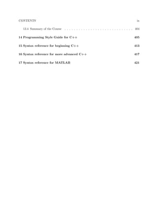 CONTENTS ix
13.4 Summary of the Course . . . . . . . . . . . . . . . . . . . . . . . . . . . . . 404
14 Programming Style Guide for C++ 405
15 Syntax reference for beginning C++ 413
16 Syntax reference for more advanced C++ 417
17 Syntax reference for MATLAB 421
 