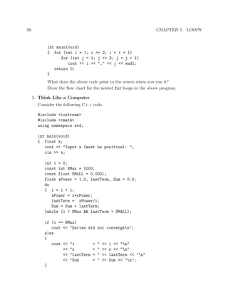 98 CHAPTER 5. LOOPS
int main(void)
{ for (int i = 1; i <= 2; i = i + 1)
for (int j = 1; j <= 3; j = j + 1)
cout << i << "," << j << endl;
return 0;
}
What does the above code print to the screen when you run it?
Draw the ﬂow chart for the nested for loops in the above program.
5. Think Like a Computer
Consider the following C++ code.
#include <iostream>
#include <cmath>
using namespace std;
int main(void)
{ float x;
cout << "Input x (must be positive): ";
cin >> x;
int i = 0;
const int NMax = 1000;
const float SMALL = 0.0001;
float xPower = 1.0, lastTerm, Sum = 0.0;
do
{ i = i + 1;
xPower = x*xPower;
lastTerm = xPower/i;
Sum = Sum + lastTerm;
}while (i < NMax && lastTerm > SMALL);
if (i == NMax)
cout << "Series did not convergen";
else
{
cout << "i = " << i << "n"
<< "x = " << x << "n"
<< "lastTerm = " << lastTerm << "n"
<< "Sum = " << Sum << "n";
}
 