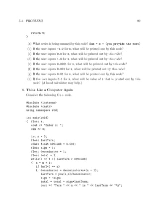 5.4. PROBLEMS 99
return 0;
}
(a) What series is being summed by this code? Sum = x + (you provide the rest)
(b) If the user inputs -1.0 for x, what will be printed out by this code?
(c) If the user inputs 0.0 for x, what will be printed out by this code?
(d) If the user inputs 1.0 for x, what will be printed out by this code?
(e) If the user inputs 0.0001 for x, what will be printed out by this code?
(f) If the user inputs 0.001 for x, what will be printed out by this code?
(g) If the user inputs 0.01 for x, what will be printed out by this code?
(h) If the user inputs 0.1 for x, what will be value of i that is printed out by this
code? (A hand calculator may help.)
6. Think Like a Computer Again
Consider the following C++ code.
#include <iostream>
#include <cmath>
using namespace std;
int main(void)
{ float x;
cout << "Enter x: ";
cin >> x;
int n = 0;
float lastTerm;
const float EPSILON = 0.001;
float sign = 1;
float denominator = 1;
float total = 1;
while(n <= 1 || lastTerm > EPSILON)
{ n = n + 1;
if (n/2*2 == n)
{ denominator = denominator*n*(n - 1);
lastTerm = pow(x,n)/denominator;
sign = -sign;
total = total + sign*lastTerm;
cout << "Term " << n << " is " << lastTerm << "n";
 