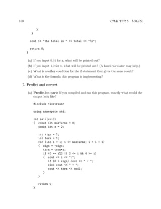 100 CHAPTER 5. LOOPS
}
}
cout << "The total is " << total << "n";
return 0;
}
(a) If you input 0.01 for x, what will be printed out?
(b) If you input 1.0 for x, what will be printed out? (A hand calculator may help.)
(c) What is another condition for the if statement that gives the same result?
(d) What is the formula this program is implementing?
7. Predict and convert
(a) Prediction part: If you compiled and ran this program, exactly what would the
output look like?
#include <iostream>
using namespace std;
int main(void)
{ const int maxTerms = 8;
const int x = 2;
int sign = 1;
int term = 1;
for (int i = 1; i <= maxTerms; i = i + 1)
{ sign = -sign;
term = term*x;
if (0 == i%2 || 2 <= i && 4 >= i)
{ cout << i << ":";
if (0 > sign) cout << " - ";
else cout << " + ";
cout << term << endl;
}
}
return 0;
}
 